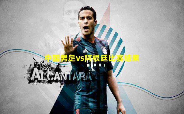 中国男足vs阿根廷比赛结果