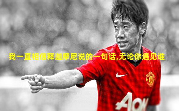 我一直相信释迦摩尼说的一句话,无论你遇见谁